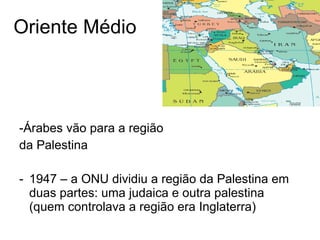 Oriente Médio -Árabes vão para a região da Palestina 1947 – a ONU dividiu a região da Palestina em duas partes: uma judaica e outra palestina (quem controlava a região era Inglaterra) 