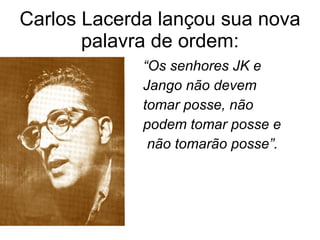 Carlos Lacerda lançou sua nova palavra de ordem: “ Os senhores JK e  Jango não devem  tomar posse, não  podem tomar posse e não tomarão posse”. 