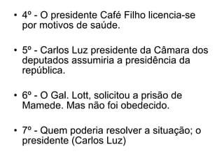 4º - O presidente Café Filho licencia-se por motivos de saúde. 5º - Carlos Luz presidente da Câmara dos deputados assumiria a presidência da república. 6º - O Gal. Lott, solicitou a prisão de Mamede. Mas não foi obedecido. 7º - Quem poderia resolver a situação; o presidente (Carlos Luz) 