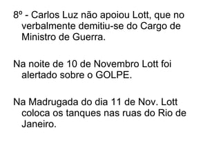 8º - Carlos Luz não apoiou Lott, que no verbalmente demitiu-se do Cargo de Ministro de Guerra. Na noite de 10 de Novembro Lott foi alertado sobre o GOLPE. Na Madrugada do dia 11 de Nov. Lott coloca os tanques nas ruas do Rio de Janeiro. 