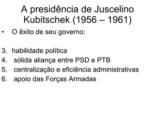A presidência de Juscelino Kubitschek (1956 – 1961) O êxito de seu governo: habilidade política  sólida aliança entre PSD e PTB centralização e eficiência administrativas apoio das Forças Armadas  