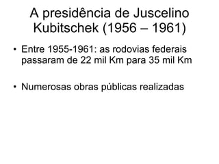 A presidência de Juscelino Kubitschek (1956 – 1961) Entre 1955-1961: as rodovias federais passaram de 22 mil Km para 35 mil Km Numerosas obras públicas realizadas 