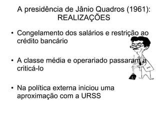 A presidência de Jânio Quadros (1961): REALIZAÇÕES Congelamento dos salários e restrição ao crédito bancário A classe média e operariado passaram a criticá-lo Na política externa iniciou uma aproximação com a URSS 
