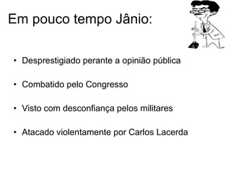 Em pouco tempo Jânio: Desprestigiado perante a opinião pública Combatido pelo Congresso Visto com desconfiança pelos militares Atacado violentamente por Carlos Lacerda 