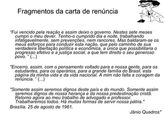 Fragmentos da carta de renúncia “ Fui vencido pela reação e assim deixo o governo. Nestes sete meses cumpri o meu dever. Tenho-o cumprido dia e noite, trabalhando infatigavelmente, sem prevenções, nem rancores. Mas baldaram-se os meus esforços para conduzir esta nação, que pelo caminho de sua verdadeira libertação política e econômica, a única que possibilitaria o progresso efetivo e a justiça social, a que tem direito o seu generoso povo.  “ (...) "Encerro, assim, com o pensamento voltado para a nossa gente, para os estudantes, para os operários, para a grande família do Brasil, esta página da minha vida e da vida nacional. A mim não falta a coragem da renúncia.  “ (...) "Somente assim seremos dignos deste país e do mundo. Somente assim seremos dignos de nossa herança e da nossa predestinação cristã. Retorno agora ao meu trabalho de advogado e professor. Trabalharemos todos. Há muitas formas de servir nossa pátria."   Brasília, 25 de agosto de 1961.   Jânio Quadros"   