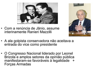 Com a renúncia de Jânio, assume interinamente Ranieri Mazzilli A ala golpista conservadora não aceitava a entrada do vice como presidente O Congresso Nacional liderado por Leonel Brizola e amplos setores da opinião pública manifestaram-se favoráveis à legalidade  + Forças Armadas 