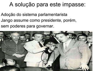 A solução para este impasse: Adoção do sistema parlamentarista Jango assume como presidente, porém, sem poderes para governar. 
