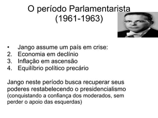 O período Parlamentarista (1961-1963) Jango assume um país em crise: Economia em declínio Inflação em ascensão Equilíbrio político precário Jango neste período busca recuperar seus  poderes restabelecendo o presidencialismo (conquistando a confiança dos moderados, sem  perder o apoio das esquerdas) 
