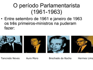 O período Parlamentarista (1961-1963) Entre setembro de 1961 e janeiro de 1963 os três primeiros-ministros na puderam fazer: Tancredo Neves  Auro Moro  Brochado da Rocha  Hermes Lima  