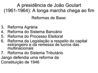 A presidência de João Goulart (1961-1964): A longa marcha chega ao fim Reformas de Base: Reforma Agrária Reforma do Sistema Bancário Reforma do Processo Eleitoral Reforma da Legislação a respeito do capital estrangeiro e da remessa de lucros das multinacionais Reforma do Sistema Tributário Jango defendia uma reforma da  Constituição de 1946 
