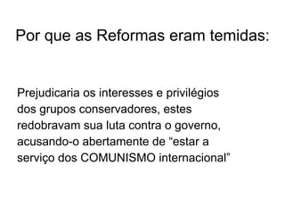 Por que as Reformas eram temidas: Prejudicaria os interesses e privilégios  dos grupos conservadores, estes  redobravam sua luta contra o governo, acusando-o abertamente de “estar a  serviço dos COMUNISMO internacional” 