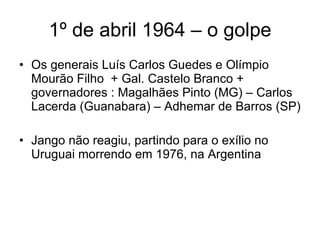 1º de abril 1964 – o golpe Os generais Luís Carlos Guedes e Olímpio Mourão Filho  + Gal. Castelo Branco + governadores : Magalhães Pinto (MG) – Carlos Lacerda (Guanabara) – Adhemar de Barros (SP) Jango não reagiu, partindo para o exílio no Uruguai morrendo em 1976, na Argentina 