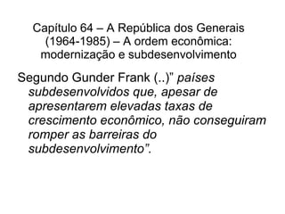 Capítulo 64 – A República dos Generais (1964-1985) – A ordem econômica: modernização e subdesenvolvimento Segundo Gunder Frank (..) ”   países subdesenvolvidos que, apesar de apresentarem elevadas taxas de crescimento econômico, não conseguiram romper as barreiras do subdesenvolvimento”. 