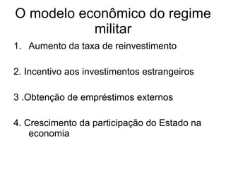 O modelo econômico do regime militar Aumento da taxa de reinvestimento 2. Incentivo aos investimentos estrangeiros 3 .Obtenção de empréstimos externos 4. Crescimento da participação do Estado na economia 