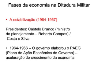 Fases da economia na Ditadura Militar A estabilização (1964-1967) Presidentes: Castelo Branco (ministro  do planejamento – Roberto Campos) /  Costa e Silva  1964-1966 – O governo elaborou o PAEG  (Plano de Ação Econômica do Governo) –  aceleração do crescimento da economia 