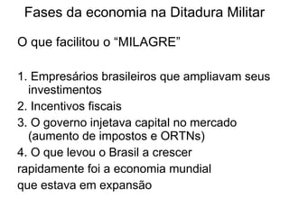 Fases da economia na Ditadura Militar O que facilitou o “MILAGRE” 1. Empresários brasileiros que ampliavam seus investimentos 2. Incentivos fiscais  3. O governo injetava capital no mercado (aumento de impostos e ORTNs) 4. O que levou o Brasil a crescer  rapidamente foi a economia mundial  que estava em expansão 