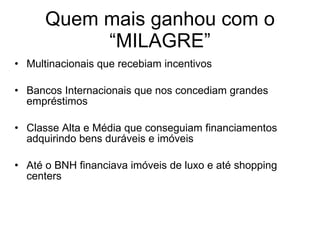 Quem mais ganhou com o “MILAGRE” Multinacionais que recebiam incentivos Bancos Internacionais que nos concediam grandes empréstimos Classe Alta e Média que conseguiam financiamentos adquirindo bens duráveis e imóveis  Até o BNH financiava imóveis de luxo e até shopping centers 