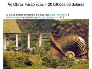 As Obras Faraônicas – 20 bilhões de dólares O único trecho concluído é o que liga  Belo Horizonte  à  Barra Mansa  no Estado do  Rio de Janeiro .  - 1973 