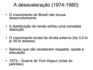 A desaceleração (1974-1980) O crescimento do Brasil não trouxe desenvolvimento A distribuição de renda sofreu uma completa distorção O crescimento brutal da dívida externa (de 3,5 bi p/ 40 bi dólares) Setores que não receberam respaldo: saúde e educação 1973 – Guerra do Yom Kippur (crise do petróleo) 