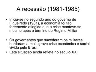 A recessão (1981-1985) Inicia-se no segundo ano do governo de Figueiredo (1981), a economia foi tão fortemente atingida que a crise manteve-se mesmo após o término do Regime Militar Os governantes que sucederam os militares herdaram a mais grave crise econômica e social vivida pelo Brasil. Esta situação ainda reflete no século XXI. 