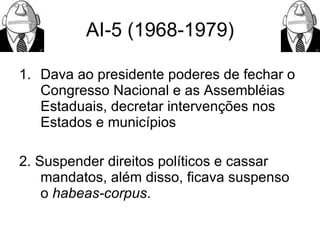 AI-5 (1968-1979) Dava ao presidente poderes de fechar o Congresso Nacional e as Assembléias Estaduais, decretar intervenções nos Estados e municípios 2. Suspender direitos políticos e cassar mandatos, além disso, ficava suspenso o  habeas-corpus .  