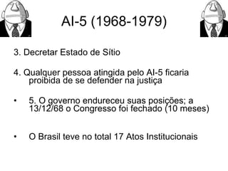AI-5 (1968-1979) 3.  Decretar Estado de Sítio  4. Qualquer pessoa atingida pelo AI-5 ficaria proibida de se defender na justiça 5. O governo endureceu suas posições; a 13/12/68 o Congresso foi fechado (10 meses) O Brasil teve no total 17 Atos Institucionais 