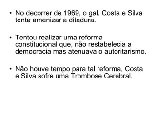 No decorrer de 1969, o gal. Costa e Silva tenta amenizar a ditadura. Tentou realizar uma reforma constitucional que, não restabelecia a democracia mas atenuava o autoritarismo. Não houve tempo para tal reforma, Costa e Silva sofre uma Trombose Cerebral. 