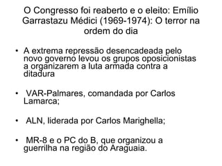 O Congresso foi reaberto e o eleito: Emílio Garrastazu Médici (1969-1974): O terror na ordem do dia A extrema repressão desencadeada pelo novo governo levou os grupos oposicionistas a organizarem a luta armada contra a ditadura  VAR-Palmares, comandada por Carlos Lamarca;  ALN, liderada por Carlos Marighella; MR-8 e o PC do B, que organizou a guerrilha na região do Araguaia. 