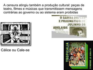 A censura atingiu também a produção cultural: peças de teatro, filmes e músicas que transmitissem mensagens contrárias ao governo ou ao sistema eram proibidas Cálice ou Cale-se 