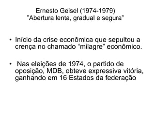 Ernesto Geisel (1974-1979) ”Abertura lenta, gradual e segura” Início da crise econômica que sepultou a crença no chamado “milagre” econômico. Nas eleições de 1974, o partido de oposição, MDB, obteve expressiva vitória, ganhando em 16 Estados da federação 