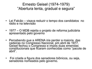 Ernesto Geisel (1974-1979) ”Abertura lenta, gradual e segura” Lei Falcão – visava reduzir o tempo dos candidatos  no rádio e na televisão 1977 – O MDB rejeita o projeto de reforma judiciária apresentado pelo governo Percebendo que a ARENA iria perder a maioria  das cadeiras no Congresso Nacional, em abril de 1977, Geisel fechou o Congresso e impôs duas emendas constitucionais que ficaram conhecidas como “pacote de abril”.  Foi criada a figura dos senadores biônicos, ou seja, senadores nomeados pelo governo. 