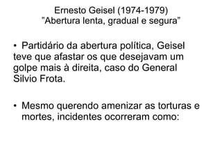 Ernesto Geisel (1974-1979) ”Abertura lenta, gradual e segura” Partidário da abertura política, Geisel  teve que afastar os que desejavam um  golpe mais à direita, caso do General  Silvio Frota. Mesmo querendo amenizar as torturas e mortes, incidentes ocorreram como: 