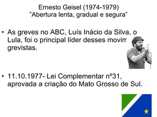 Ernesto Geisel (1974-1979) ”Abertura lenta, gradual e segura” As greves no ABC, Luís Inácio da Silva, o Lula, foi o principal líder desses movimentos grevistas.  11.10.1977- Lei Complementar nº31, aprovada a criação do Mato Grosso de Sul. 