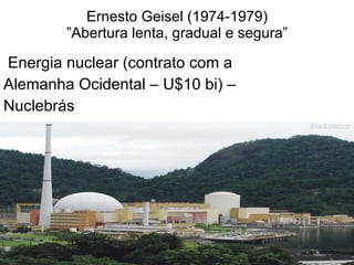 Ernesto Geisel (1974-1979) ”Abertura lenta, gradual e segura” Energia nuclear (contrato com a  Alemanha Ocidental – U$10 bi) –  Nuclebrás 