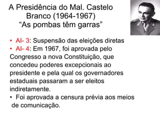 A Presidência do Mal. Castelo Branco (1964-1967) “As pombas têm garras” AI- 3 : Suspensão das eleições diretas AI- 4 : Em 1967, foi aprovada pelo  Congresso a nova Constituição, que  concedeu poderes excepcionais ao  presidente e pela qual os governadores  estaduais passaram a ser eleitos  indiretamente.  Foi aprovada a censura prévia aos meios de comunicação.  