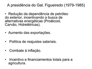 A presidência do Gal. Figueiredo (1979-1985) Redução da dependência de petróleo do exterior, incentivando a busca de  alternativas energéticas (Proálcool,  Carvão, Hidrelétricas). Aumento das exportações. Política de reajustes salariais. Combate à inflação. Incentivo e financiamentos totais para a agricultura . 
