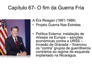 Capítulo 67- O fim da Guerra Fria A Era Reagan (1981-1988) Projeto Guerra Nas Estrelas Política Externa: instalação de mísseis na Europa – sanções econômicas contra a URSS – Invasão de Granada – financiou os “contra” grupos de guerrilheiros contrários ao regime de esquerda implantado na Nicarágua. 