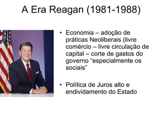 A Era Reagan (1981-1988) Economia – adoção de práticas Neoliberais (livre comércio – livre circulação de capital – corte de gastos do governo “especialmente os sociais” Política de Juros alto e endividamento do Estado 