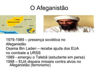O Afeganistão 1979-1989 – presença soviética no  Afeganistão  Osama Bin Laden – recebe ajuda dos EUA  no combate a URSS  1989 - emergiu o Talebã (estudante em persa)  1998 – EUA dispara mísseis contra alvos no Afeganistão (terrorismo) 