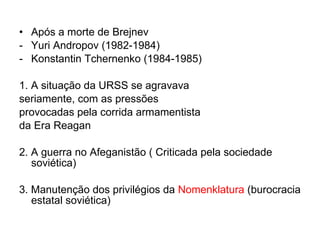 Após a morte de Brejnev  Yuri Andropov (1982-1984) Konstantin Tchernenko (1984-1985) 1. A situação da URSS se agravava  seriamente, com as pressões  provocadas pela corrida armamentista  da Era Reagan  2. A guerra no Afeganistão ( Criticada pela sociedade soviética) 3. Manutenção dos privilégios da  Nomenklatura  (burocracia estatal soviética) 