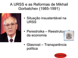 A URSS e as Reformas de Mikhail Gorbatchev (1985-1991) Situação insustentável na URSS Perestroika – Reestruturação da economia Glasnost – Transparência política 