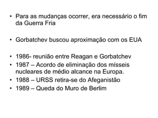Para as mudanças ocorrer, era necessário o fim da Guerra Fria Gorbatchev buscou aproximação com os EUA 1986- reunião entre Reagan e Gorbatchev  1987 – Acordo de eliminação dos mísseis nucleares de médio alcance na Europa. 1988 – URSS retira-se do Afeganistão  1989 – Queda do Muro de Berlim 