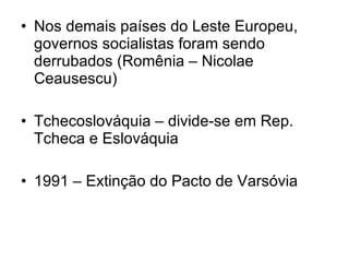 Nos demais países do Leste Europeu, governos socialistas foram sendo derrubados (Romênia – Nicolae Ceausescu) Tchecoslováquia – divide-se em Rep. Tcheca e Eslováquia 1991 – Extinção do Pacto de Varsóvia 