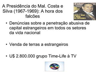 A Presidência do Mal. Costa e Silva (1967-1969): A hora dos falcões Denúncias sobre a penetração abusiva de capital estrangeiros em todos os setores da vida nacional Venda de terras a estrangeiros U$ 2.800.000 grupo Time-Life à TV  