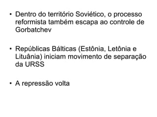 Dentro do território Soviético, o processo reformista também escapa ao controle de Gorbatchev  Repúblicas Bálticas (Estônia, Letônia e Lituânia) iniciam movimento de separação da URSS A repressão volta 