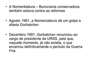 A Nomenklatura – Burocracia conservadora, também estava contra as reformas Agosto 1991, a Nomenclatura dá um golpe e afasta Gorbatchev  Dezembro 1991, Gorbatchev renunciou ao cargo de presidente da URSS, país que, naquele momento, já não existia, o que encerrou definitivamente o período da Guerra Fria. 