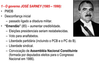 1 - O governo JOSÉ SARNEY (1985 – 1990): PMDB Desconfiança inicial  passado ligado a ditadura militar. “ Emendão”  (85) – aumentar credibilidade. Eleições presidenciais seriam restabelecidas. Voto para analfabetos. Liberdade partidária (incluindo o PCB e o PC do B). Liberdade sindical. Convocação de  Assembléia Nacional Constituinte  (formada por deputados eleitos para o Congresso Nacional em 1986). 