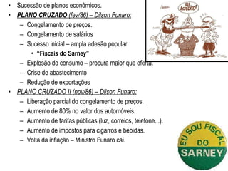 Sucessão de planos econômicos. PLANO CRUZADO  (fev/86) – Dilson Funaro: Congelamento de preços. Congelamento de salários Sucesso inicial – ampla adesão popular. “ Fiscais do Sarney” Explosão do consumo – procura maior que oferta. Crise de abastecimento  Redução de exportações PLANO CRUZADO II (nov/86) – Dilson Funaro: Liberação parcial do congelamento de preços. Aumento de 80% no valor dos automóveis. Aumento de tarifas públicas (luz, correios, telefone...). Aumento de impostos para cigarros e bebidas. Volta da inflação – Ministro Funaro cai. 