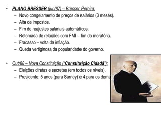 PLANO BRESSER  (jun/87) – Bresser Pereira: Novo congelamento de preços de salários (3 meses). Alta de impostos. Fim de reajustes salariais automáticos. Retomada de relações com FMI – fim da moratória. Fracasso – volta da inflação. Queda vertiginosa da popularidade do governo. Out/88 – Nova Constituição (“ Constituição Cidadã ”): Eleições diretas e secretas (em todos os níveis). Presidente: 5 anos (para Sarney) e 4 para os demais. 