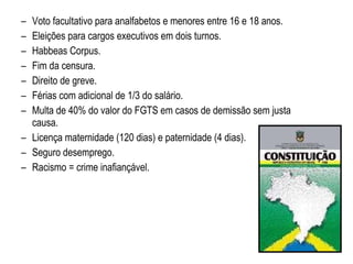 Voto facultativo para analfabetos e menores entre 16 e 18 anos. Eleições para cargos executivos em dois turnos. Habbeas Corpus. Fim da censura. Direito de greve. Férias com adicional de 1/3 do salário. Multa de 40% do valor do FGTS em casos de demissão sem justa causa. Licença maternidade (120 dias) e paternidade (4 dias). Seguro desemprego. Racismo = crime inafiançável. 